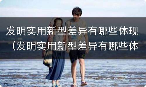 发明实用新型差异有哪些体现（发明实用新型差异有哪些体现了）