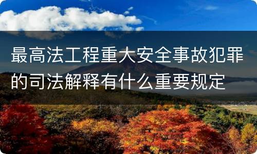 最高法工程重大安全事故犯罪的司法解释有什么重要规定