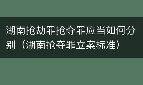 湖南抢劫罪抢夺罪应当如何分别（湖南抢夺罪立案标准）
