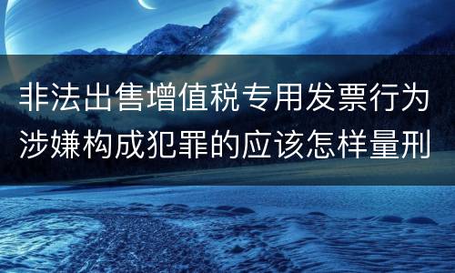 非法出售增值税专用发票行为涉嫌构成犯罪的应该怎样量刑
