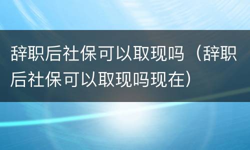 辞职后社保可以取现吗（辞职后社保可以取现吗现在）