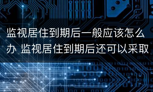 监视居住到期后一般应该怎么办 监视居住到期后还可以采取哪些措施