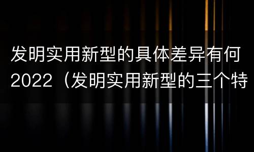 发明实用新型的具体差异有何2022（发明实用新型的三个特点）