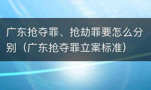 广东抢夺罪、抢劫罪要怎么分别（广东抢夺罪立案标准）