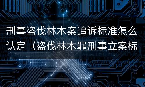 刑事盗伐林木案追诉标准怎么认定（盗伐林木罪刑事立案标准）