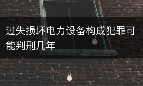 过失损坏电力设备构成犯罪可能判刑几年