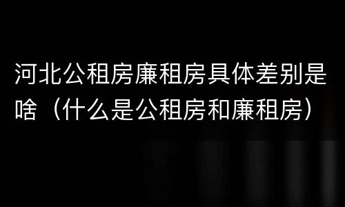 河北公租房廉租房具体差别是啥（什么是公租房和廉租房）