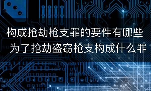 构成抢劫枪支罪的要件有哪些 为了抢劫盗窃枪支构成什么罪