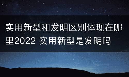 实用新型和发明区别体现在哪里2022 实用新型是发明吗