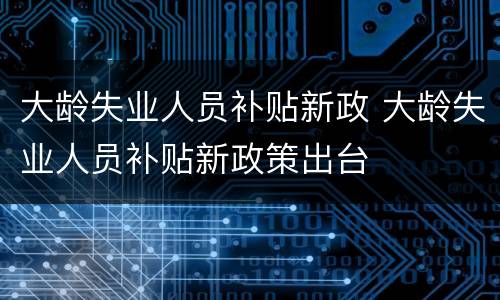 大龄失业人员补贴新政 大龄失业人员补贴新政策出台