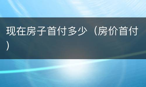 现在房子首付多少（房价首付）