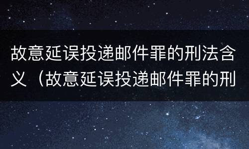 故意延误投递邮件罪的刑法含义（故意延误投递邮件罪的刑法含义是什么）