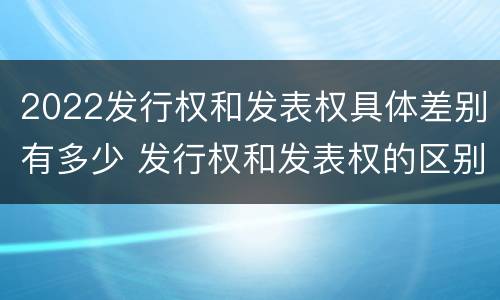 2022发行权和发表权具体差别有多少 发行权和发表权的区别