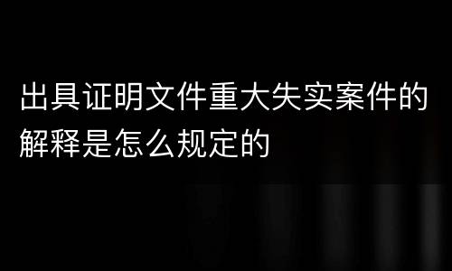出具证明文件重大失实案件的解释是怎么规定的