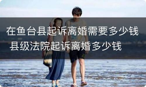 在鱼台县起诉离婚需要多少钱 县级法院起诉离婚多少钱