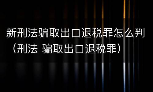 新刑法骗取出口退税罪怎么判（刑法 骗取出口退税罪）