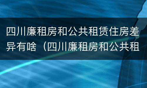 四川廉租房和公共租赁住房差异有啥（四川廉租房和公共租赁住房差异有啥影响）