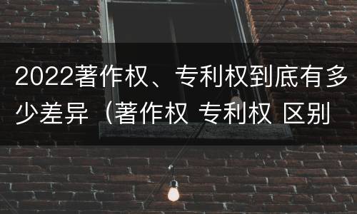 2022著作权、专利权到底有多少差异（著作权 专利权 区别）