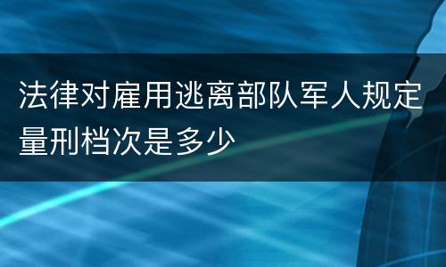 法律对雇用逃离部队军人规定量刑档次是多少