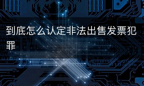 到底怎么认定非法出售发票犯罪