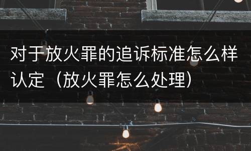 对于放火罪的追诉标准怎么样认定（放火罪怎么处理）