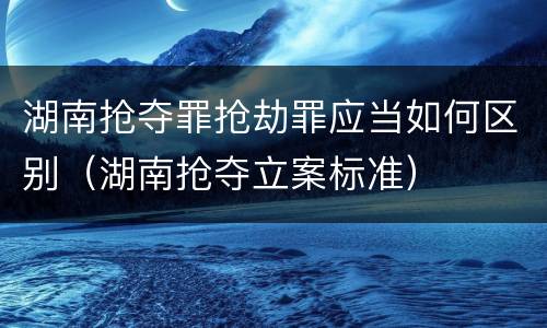湖南抢夺罪抢劫罪应当如何区别（湖南抢夺立案标准）