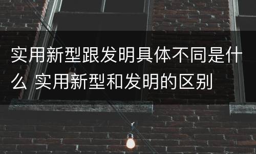 实用新型跟发明具体不同是什么 实用新型和发明的区别