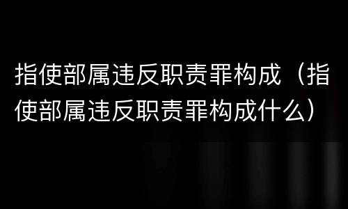 指使部属违反职责罪构成（指使部属违反职责罪构成什么）