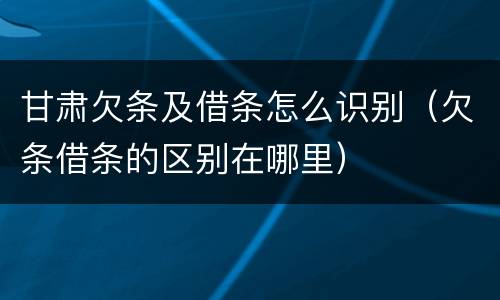 甘肃欠条及借条怎么识别（欠条借条的区别在哪里）