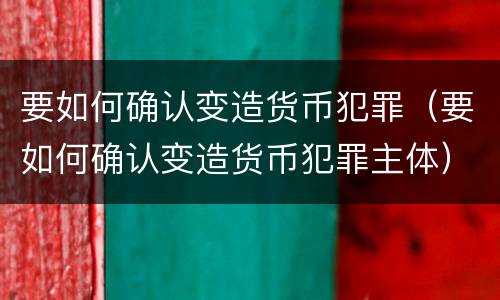 要如何确认变造货币犯罪（要如何确认变造货币犯罪主体）