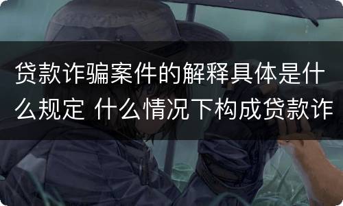 贷款诈骗案件的解释具体是什么规定 什么情况下构成贷款诈骗