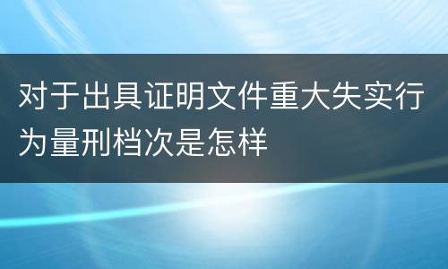 对于出具证明文件重大失实行为量刑档次是怎样