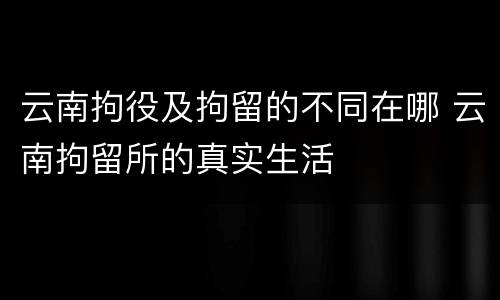 云南拘役及拘留的不同在哪 云南拘留所的真实生活