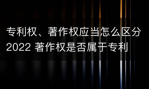 专利权、著作权应当怎么区分2022 著作权是否属于专利
