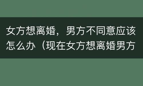 女方想离婚，男方不同意应该怎么办（现在女方想离婚男方不同意怎么办）
