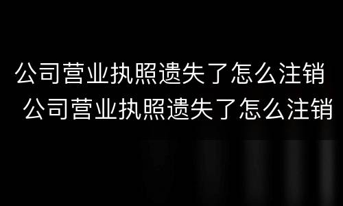 公司营业执照遗失了怎么注销 公司营业执照遗失了怎么注销