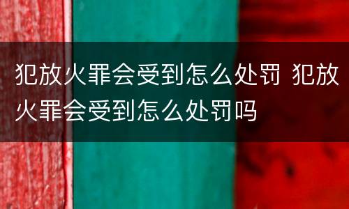 犯放火罪会受到怎么处罚 犯放火罪会受到怎么处罚吗