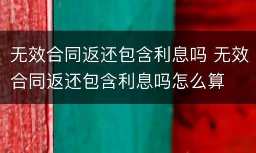 无效合同返还包含利息吗 无效合同返还包含利息吗怎么算
