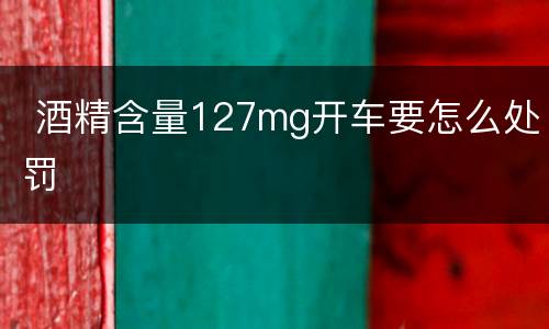  酒精含量127mg开车要怎么处罚