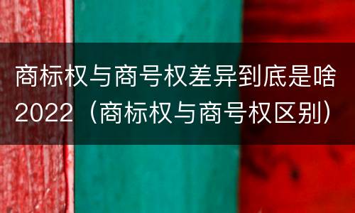 商标权与商号权差异到底是啥2022（商标权与商号权区别）