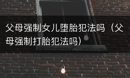 父母强制女儿堕胎犯法吗（父母强制打胎犯法吗）