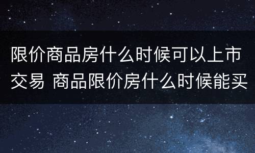 限价商品房什么时候可以上市交易 商品限价房什么时候能买卖