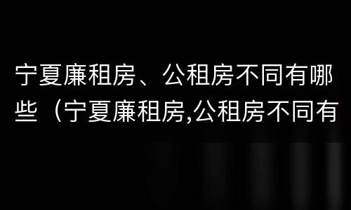宁夏廉租房、公租房不同有哪些（宁夏廉租房,公租房不同有哪些区别）