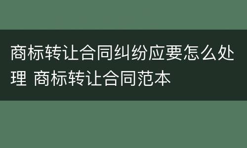 商标转让合同纠纷应要怎么处理 商标转让合同范本