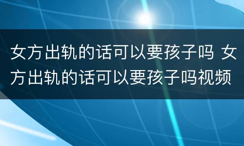 女方出轨的话可以要孩子吗 女方出轨的话可以要孩子吗视频