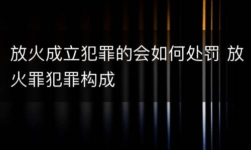 放火成立犯罪的会如何处罚 放火罪犯罪构成