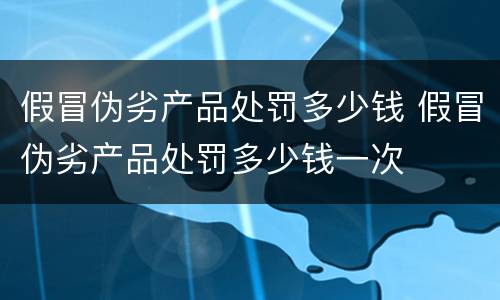 假冒伪劣产品处罚多少钱 假冒伪劣产品处罚多少钱一次