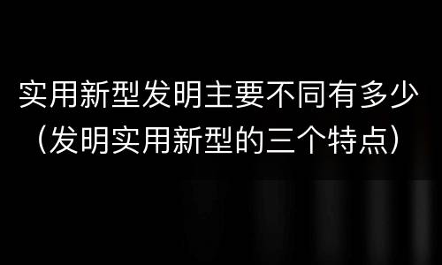 实用新型发明主要不同有多少（发明实用新型的三个特点）