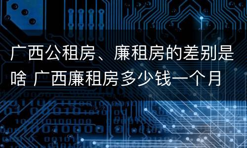 广西公租房、廉租房的差别是啥 广西廉租房多少钱一个月