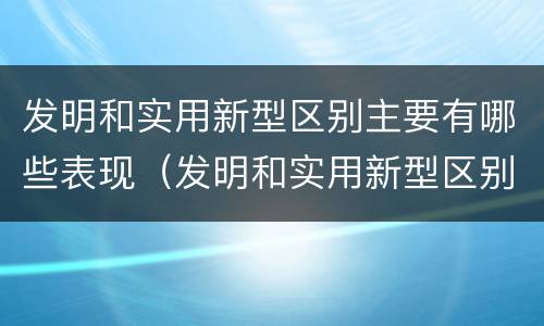 发明和实用新型区别主要有哪些表现（发明和实用新型区别主要有哪些表现形式）